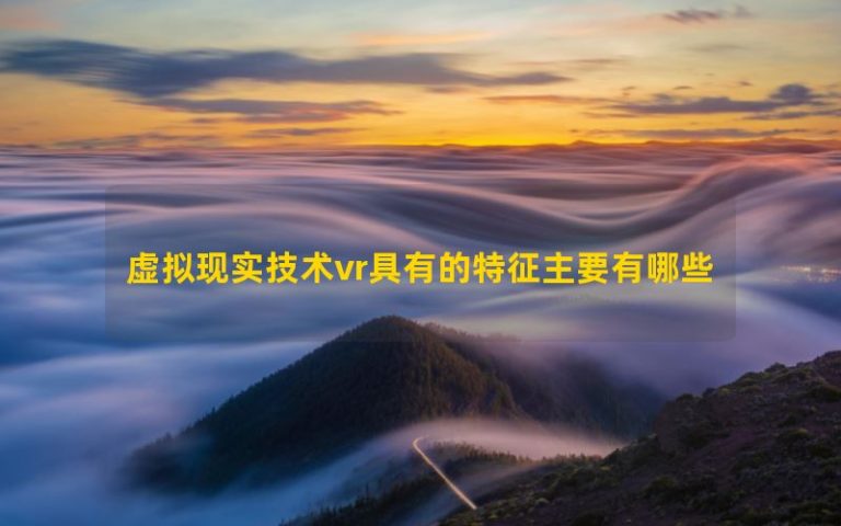 Các đặc điểm chính của công nghệ thực tế ảo VR là gì